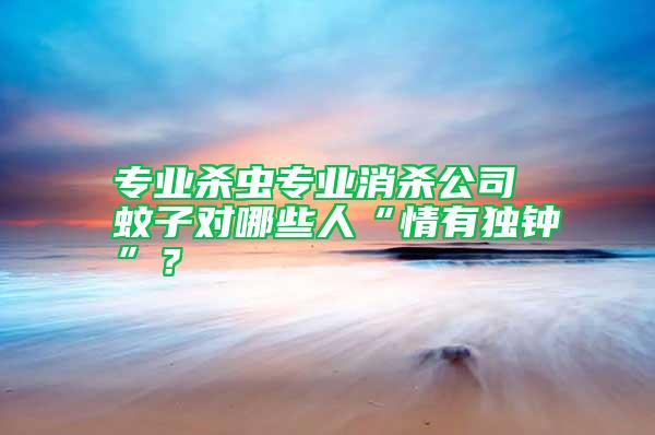專業(yè)殺蟲專業(yè)消殺公司 蚊子對哪些人“情有獨(dú)鐘”？