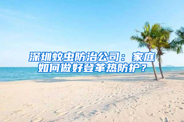深圳蚊蟲防治公司：家庭如何做好登革熱防護？